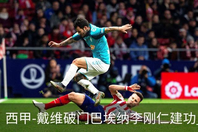 西甲-戴维破门巴埃纳李刚仁建功 马竞4-0大胜奥萨苏纳